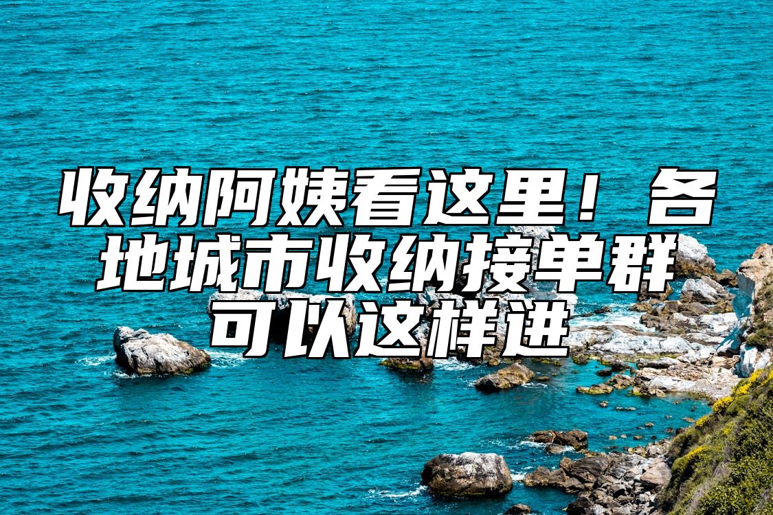 收纳阿姨看这里！各地城市收纳接单群可以这样进 