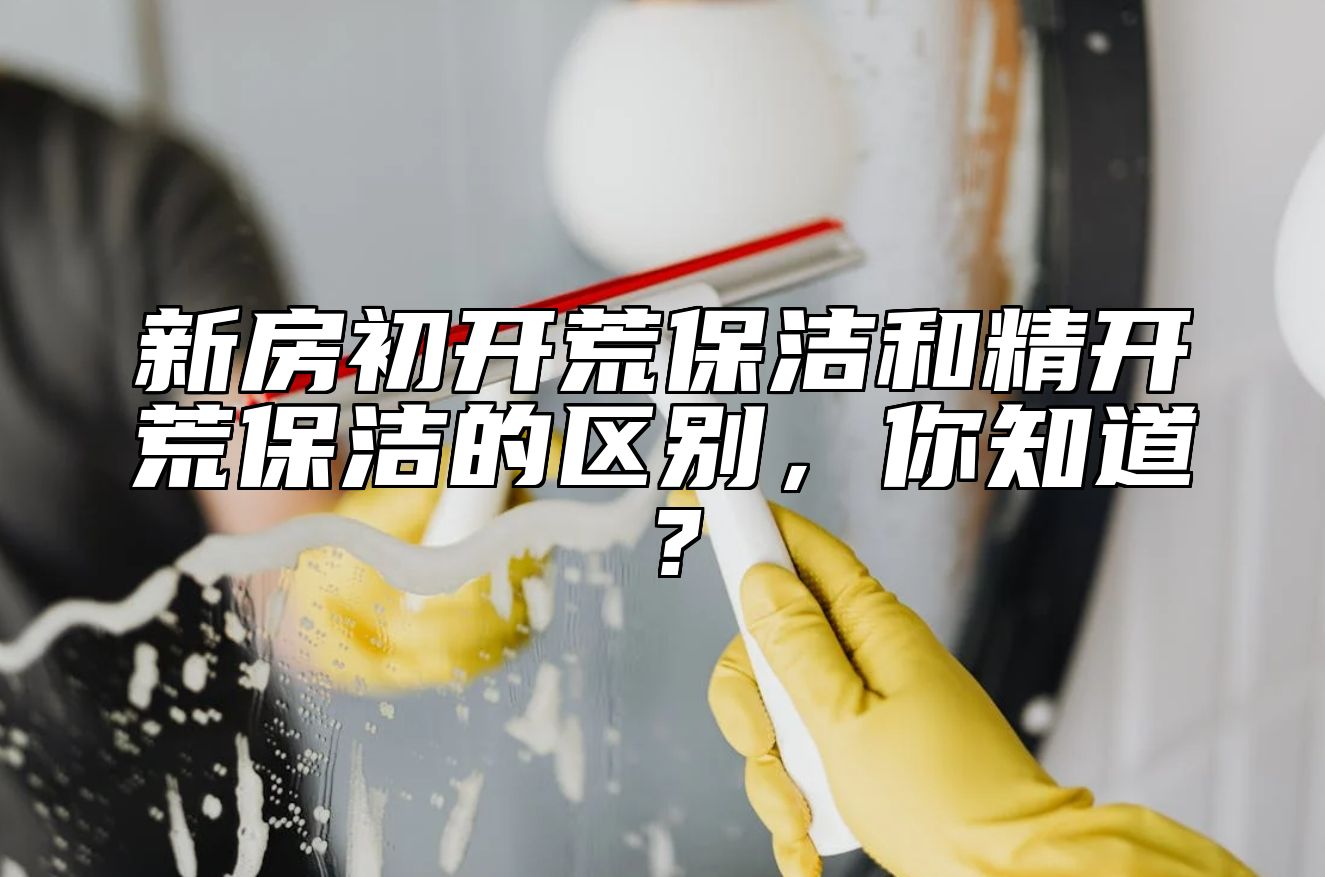 新房初开荒保洁和精开荒保洁的区别，你知道？