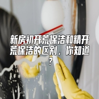 新房初开荒保洁和精开荒保洁的区别，你知道？